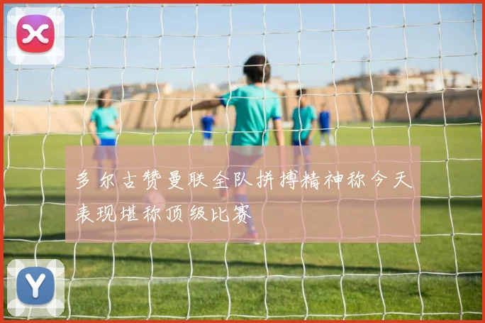 多尔古赞曼联全队拼搏精神称今天表现堪称顶级比赛